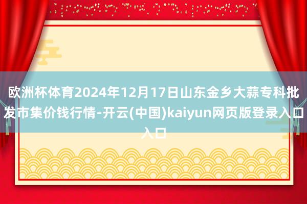 欧洲杯体育2024年12月17日山东金乡大蒜专科批发市集价钱行情-开云(中国)kaiyun网页版登录入口