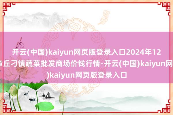 开云(中国)kaiyun网页版登录入口2024年12月17日山东章丘刁镇蔬菜批发商场价钱行情-开云(中国)kaiyun网页版登录入口