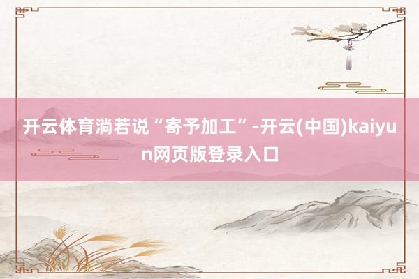 开云体育　　淌若说“寄予加工”-开云(中国)kaiyun网页版登录入口