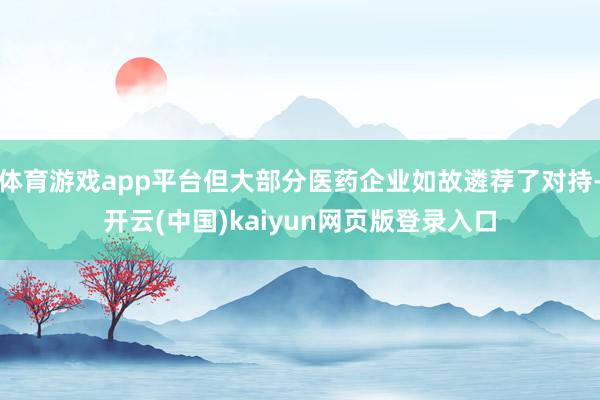 体育游戏app平台但大部分医药企业如故遴荐了对持-开云(中国)kaiyun网页版登录入口
