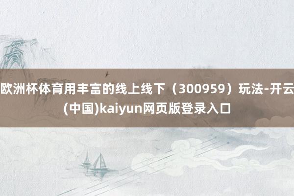 欧洲杯体育用丰富的线上线下（300959）玩法-开云(中国)kaiyun网页版登录入口