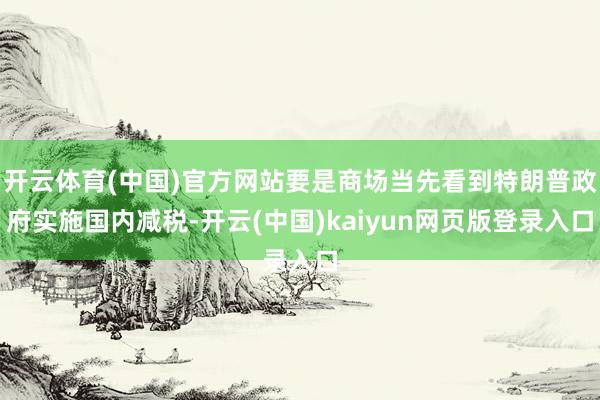 开云体育(中国)官方网站要是商场当先看到特朗普政府实施国内减税-开云(中国)kaiyun网页版登录入口