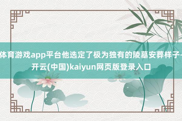 体育游戏app平台他选定了极为独有的陵墓安葬样子-开云(中国)kaiyun网页版登录入口