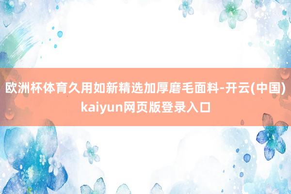 欧洲杯体育久用如新精选加厚磨毛面料-开云(中国)kaiyun网页版登录入口