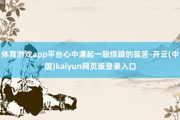 体育游戏app平台心中涌起一股烦躁的孤苦-开云(中国)kaiyun网页版登录入口
