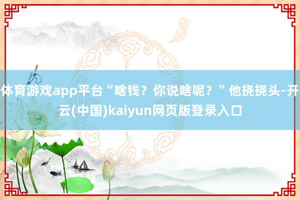 体育游戏app平台“啥钱？你说啥呢？”他挠挠头-开云(中国)kaiyun网页版登录入口