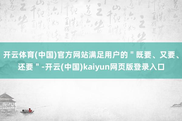 开云体育(中国)官方网站满足用户的＂既要、又要、还要＂-开云(中国)kaiyun网页版登录入口