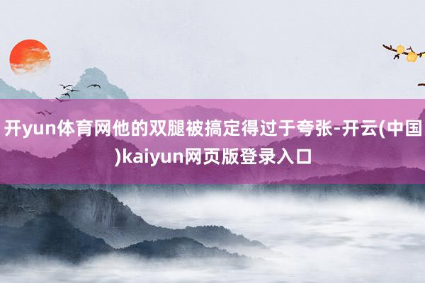 开yun体育网他的双腿被搞定得过于夸张-开云(中国)kaiyun网页版登录入口