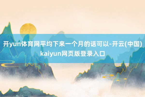 开yun体育网平均下来一个月的话可以-开云(中国)kaiyun网页版登录入口