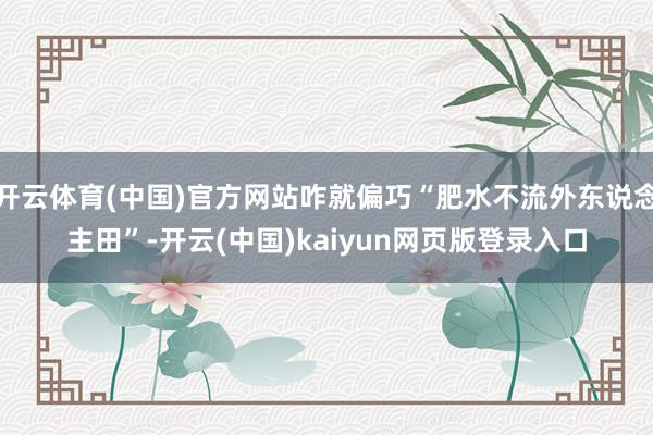 开云体育(中国)官方网站咋就偏巧“肥水不流外东说念主田”-开云(中国)kaiyun网页版登录入口