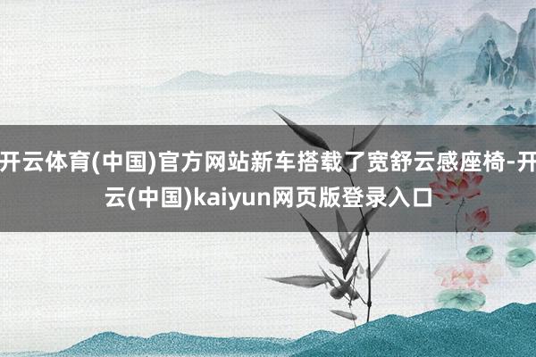 开云体育(中国)官方网站新车搭载了宽舒云感座椅-开云(中国)kaiyun网页版登录入口
