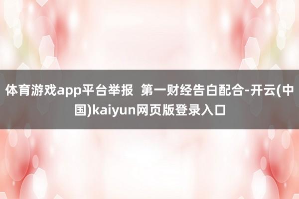 体育游戏app平台举报  第一财经告白配合-开云(中国)kaiyun网页版登录入口