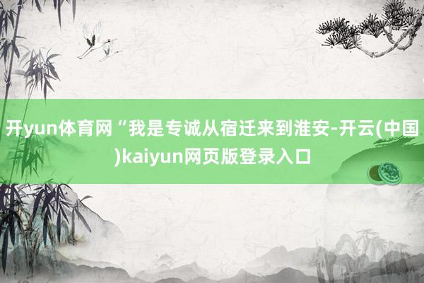 开yun体育网“我是专诚从宿迁来到淮安-开云(中国)kaiyun网页版登录入口