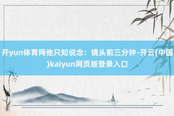 开yun体育网他只知说念：镜头前三分钟-开云(中国)kaiyun网页版登录入口