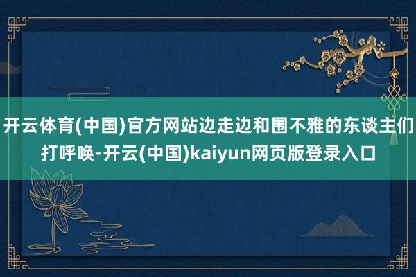 开云体育(中国)官方网站边走边和围不雅的东谈主们打呼唤-开云(中国)kaiyun网页版登录入口