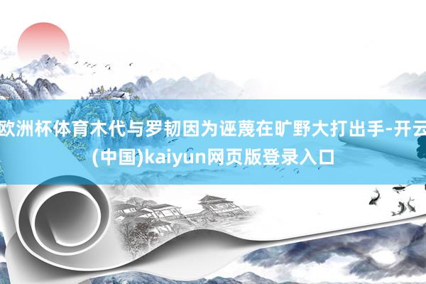 欧洲杯体育木代与罗韧因为诬蔑在旷野大打出手-开云(中国)kaiyun网页版登录入口