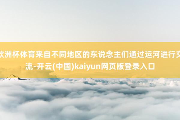 欧洲杯体育来自不同地区的东说念主们通过运河进行交流-开云(中国)kaiyun网页版登录入口