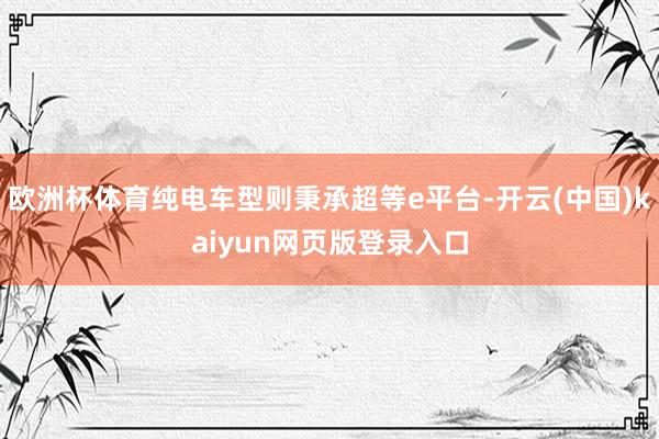 欧洲杯体育纯电车型则秉承超等e平台-开云(中国)kaiyun网页版登录入口