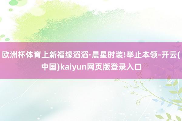 欧洲杯体育上新福缘滔滔·晨星时装!举止本领-开云(中国)kaiyun网页版登录入口