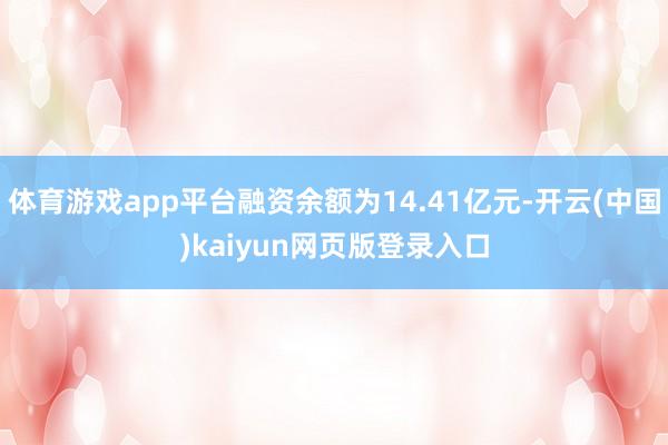体育游戏app平台融资余额为14.41亿元-开云(中国)kaiyun网页版登录入口