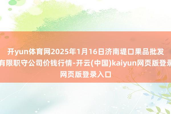 开yun体育网2025年1月16日济南堤口果品批发发展有限职守公司价钱行情-开云(中国)kaiyun网页版登录入口