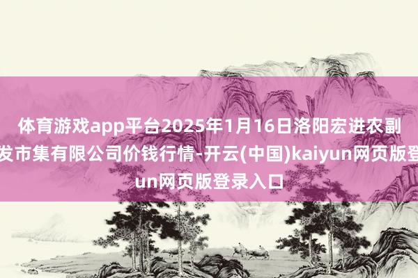 体育游戏app平台2025年1月16日洛阳宏进农副产物批发市集有限公司价钱行情-开云(中国)kaiyun网页版登录入口