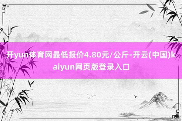 开yun体育网最低报价4.80元/公斤-开云(中国)kaiyun网页版登录入口