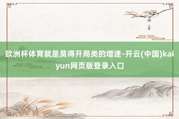 欧洲杯体育就是莫得开局类的增速-开云(中国)kaiyun网页版登录入口