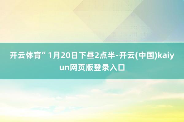 开云体育”1月20日下昼2点半-开云(中国)kaiyun网页版登录入口