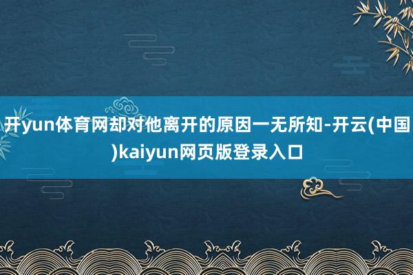 开yun体育网却对他离开的原因一无所知-开云(中国)kaiyun网页版登录入口