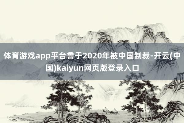 体育游戏app平台鲁于2020年被中国制裁-开云(中国)kaiyun网页版登录入口