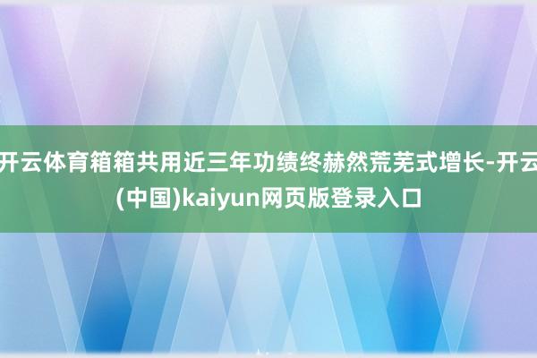 开云体育箱箱共用近三年功绩终赫然荒芜式增长-开云(中国)kaiyun网页版登录入口