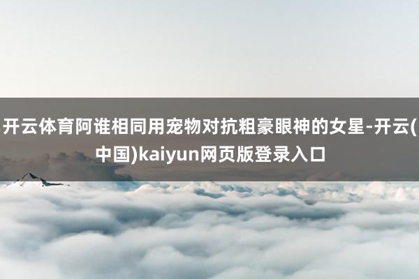 开云体育阿谁相同用宠物对抗粗豪眼神的女星-开云(中国)kaiyun网页版登录入口