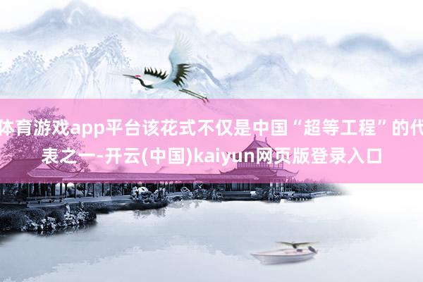 体育游戏app平台该花式不仅是中国“超等工程”的代表之一-开云(中国)kaiyun网页版登录入口