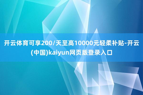开云体育可享200/天至高10000元轻柔补贴-开云(中国)kaiyun网页版登录入口