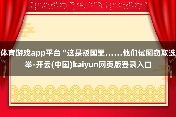 体育游戏app平台“这是叛国罪……他们试图窃取选举-开云(中国)kaiyun网页版登录入口