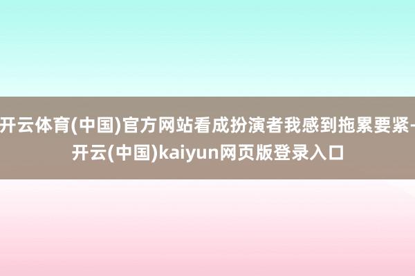 开云体育(中国)官方网站看成扮演者我感到拖累要紧-开云(中国)kaiyun网页版登录入口