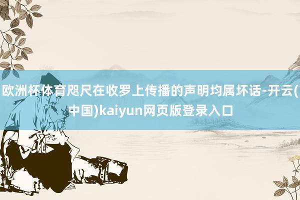欧洲杯体育咫尺在收罗上传播的声明均属坏话-开云(中国)kaiyun网页版登录入口