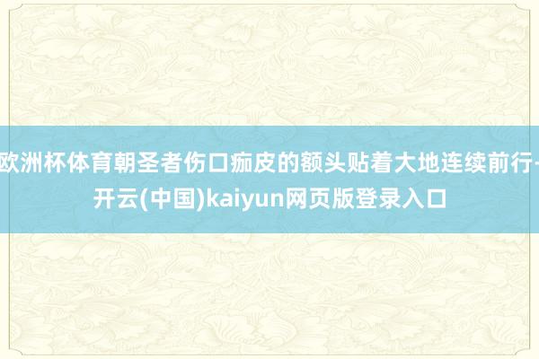 欧洲杯体育朝圣者伤口痂皮的额头贴着大地连续前行-开云(中国)kaiyun网页版登录入口