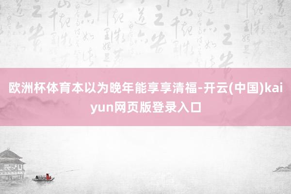 欧洲杯体育本以为晚年能享享清福-开云(中国)kaiyun网页版登录入口