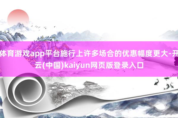 体育游戏app平台施行上许多场合的优惠幅度更大-开云(中国)kaiyun网页版登录入口