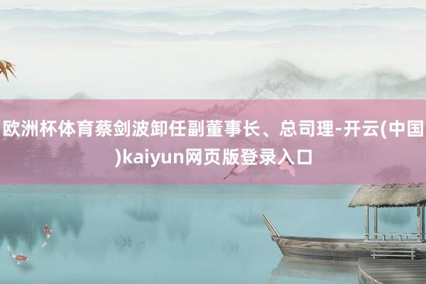 欧洲杯体育蔡剑波卸任副董事长、总司理-开云(中国)kaiyun网页版登录入口