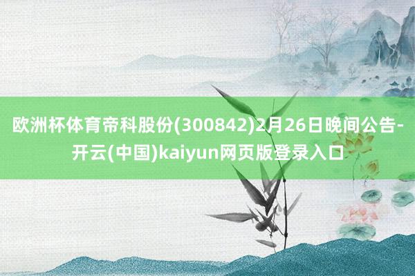 欧洲杯体育帝科股份(300842)2月26日晚间公告-开云(中国)kaiyun网页版登录入口