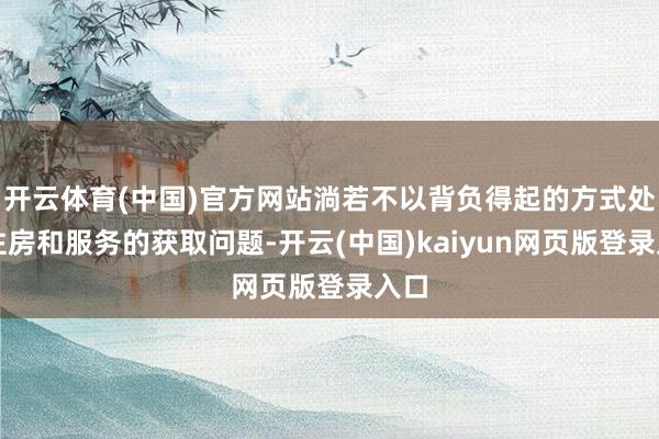 开云体育(中国)官方网站淌若不以背负得起的方式处置住房和服务的获取问题-开云(中国)kaiyun网页版登录入口