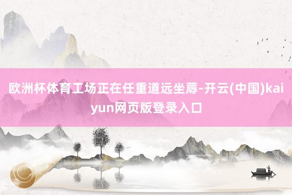 欧洲杯体育工场正在任重道远坐蓐-开云(中国)kaiyun网页版登录入口