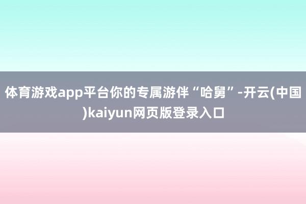 体育游戏app平台你的专属游伴“哈舅”-开云(中国)kaiyun网页版登录入口