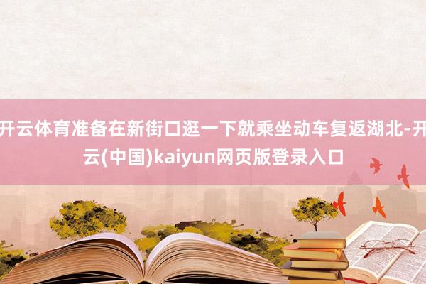开云体育准备在新街口逛一下就乘坐动车复返湖北-开云(中国)kaiyun网页版登录入口