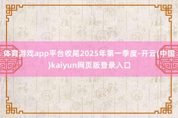 体育游戏app平台收尾2025年第一季度-开云(中国)kaiyun网页版登录入口