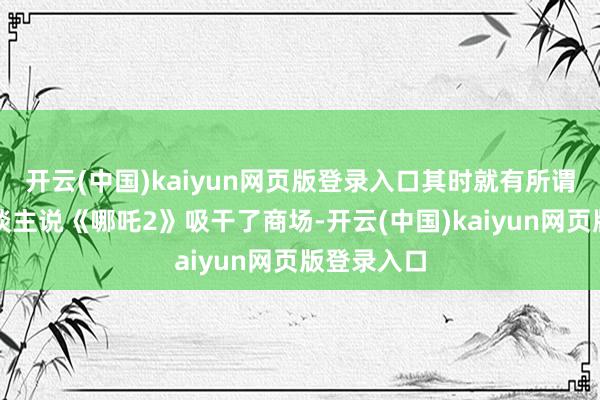 开云(中国)kaiyun网页版登录入口其时就有所谓的电影东谈主说《哪吒2》吸干了商场-开云(中国)kaiyun网页版登录入口