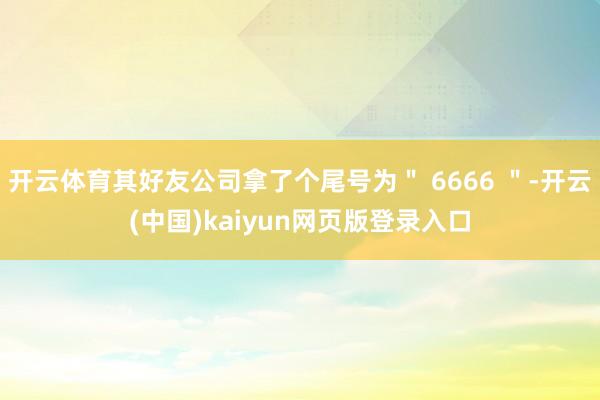 开云体育其好友公司拿了个尾号为＂ 6666 ＂-开云(中国)kaiyun网页版登录入口